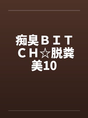 痴臭ＢＩＴＣＨ☆脱粪美10