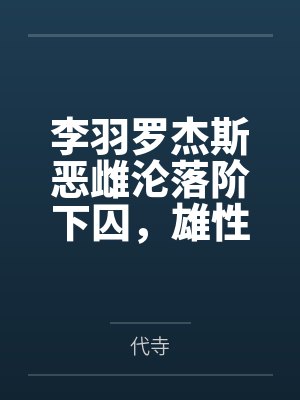 李羽罗杰斯恶雌沦落阶下囚，雄性轮流哄出狱